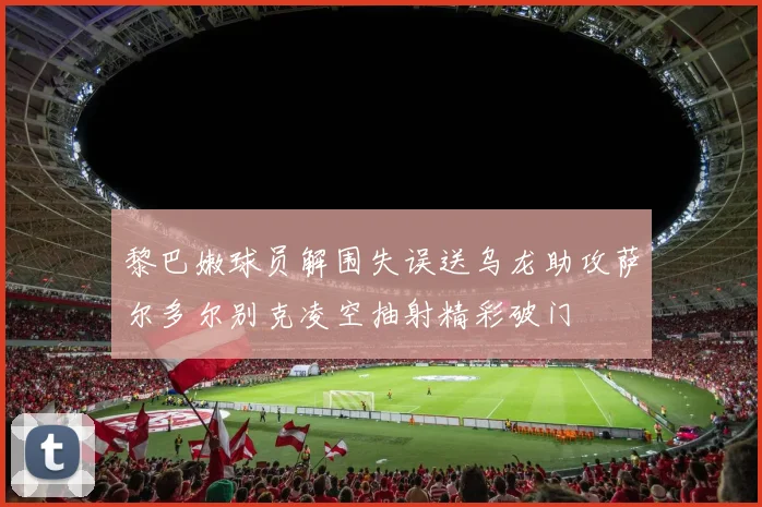 黎巴嫩球员解围失误送乌龙助攻萨尔多尔别克凌空抽射精彩破门
