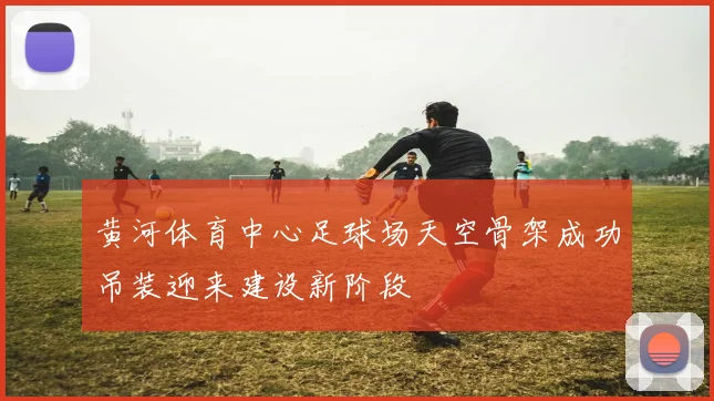黄河体育中心足球场天空骨架成功吊装迎来建设新阶段