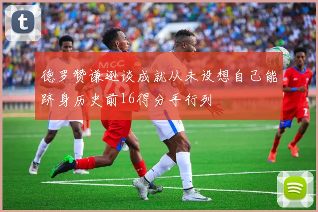 德罗赞谦逊谈成就从未设想自己能跻身历史前16得分手行列
