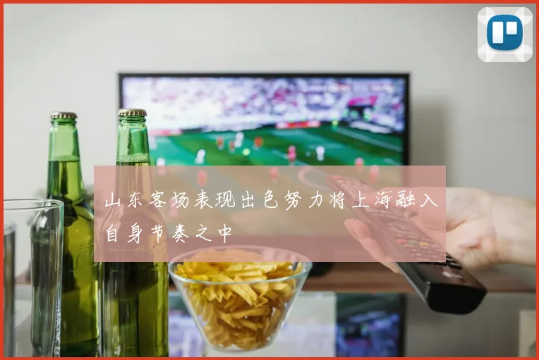 山东客场表现出色努力将上海融入自身节奏之中
