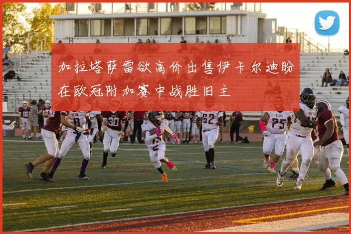 加拉塔萨雷欲高价出售伊卡尔迪盼在欧冠附加赛中战胜旧主
