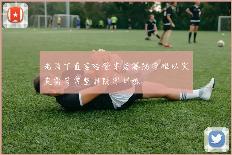 老马丁直言哈登季后赛防守难以突变需日常坚持防守训练