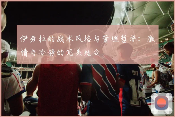 伊劳拉的战术风格与管理哲学：激情与冷静的完美结合