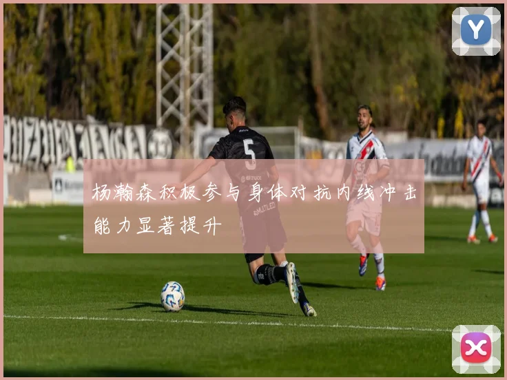 杨瀚森积极参与身体对抗内线冲击能力显著提升