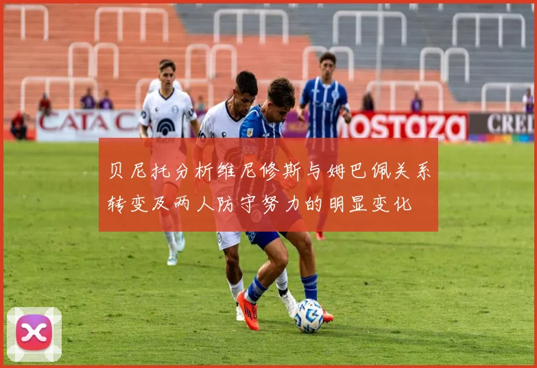 贝尼托分析维尼修斯与姆巴佩关系转变及两人防守努力的明显变化
