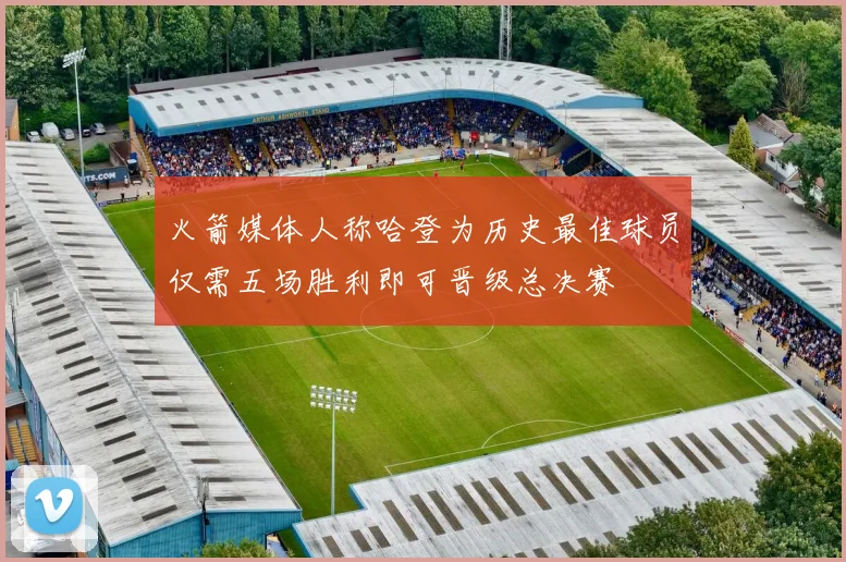 火箭媒体人称哈登为历史最佳球员仅需五场胜利即可晋级总决赛